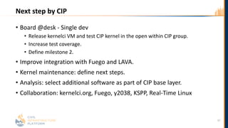 Next step by CIP
• Board @desk - Single dev
• Release kernelci VM and test CIP kernel in the open within CIP group.
• Increase test coverage.
• Define milestone 2.
• Improve integration with Fuego and LAVA.
• Kernel maintenance: define next steps.
• Analysis: select additional software as part of CIP base layer.
• Collaboration: kernelci.org, Fuego, y2038, KSPP, Real-Time Linux
37
 