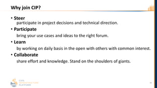 Why join CIP?
• Steer
participate in project decisions and technical direction.
• Participate
bring your use cases and ideas to the right forum.
• Learn
by working on daily basis in the open with others with common interest.
• Collaborate
share effort and knowledge. Stand on the shoulders of giants.
39
 