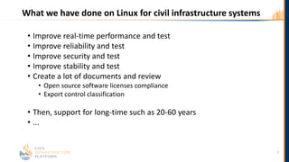 What we have done on Linux for civil infrastructure systems
• Improve real-time performance and test
• Improve reliability and test
• Improve security and test
• Improve stability and test
• Create a lot of documents and review
• Open source software licenses compliance
• Export control classification
• Then, support for long-time such as 20-60 years
• ...
7
 