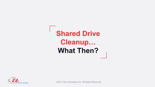 ©2017 Zia Consulting, Inc. All Rights Reserved.
Shared Drive
Cleanup…
What Then?
 