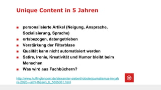 Unique Content in 5 Jahren
http://www.huffingtonpost.de/alexander-siebert/roboterjournalismus-im-jah
re-2020---acht-thesen_b_5655061.html
■ personalisierte Artikel (Neigung, Ansprache,
Sozialisierung, Sprache)
■ ortsbezogen, datengetrieben
■ Verstärkung der Filterblase
■ Qualität kann nicht automatisiert werden
■ Satire, Ironie, Kreativität und Humor bleibt beim
Menschen
■ Was wird aus Fachbüchern?
 