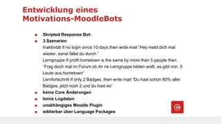 Entwicklung eines
Motivations-MoodleBots
■ Skripted Response Bot:
■ 3 Szenarien
Inaktivität If no login since 10 days then write mail “Hey meld dich mal
wieder, sonst fällst du durch.”
Lerngruppe If profil.hometown is the same by more than 5 people then
“Frag doch mal im Forum ob ihr ne Lerngruppe bilden wollt, es gibt min. 5
Leute aus hometown”
Lernfortschritt If only 2 Badges, then write mail “Du hast schon 80% aller
Badges, jetzt noch 2 und du hast es”
■ keine Core Änderungen
■ keine Logdaten
■ unabhängiges Moodle Plugin
■ editierbar über Language Packages
 