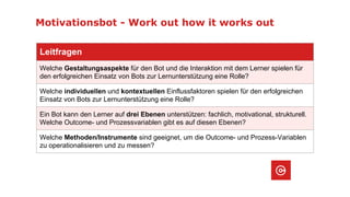 Motivationsbot - Work out how it works out
Leitfragen
Welche Gestaltungsaspekte für den Bot und die Interaktion mit dem Lerner spielen für
den erfolgreichen Einsatz von Bots zur Lernunterstützung eine Rolle?
Welche individuellen und kontextuellen Einflussfaktoren spielen für den erfolgreichen
Einsatz von Bots zur Lernunterstützung eine Rolle?
Ein Bot kann den Lerner auf drei Ebenen unterstützen: fachlich, motivational, strukturell.
Welche Outcome- und Prozessvariablen gibt es auf diesen Ebenen?
Welche Methoden/Instrumente sind geeignet, um die Outcome- und Prozess-Variablen
zu operationalisieren und zu messen?
 