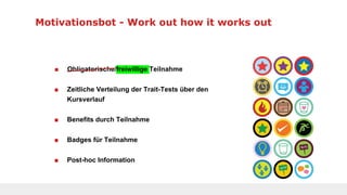 Motivationsbot - Work out how it works out
■ Obligatorische/freiwillige Teilnahme
■ Zeitliche Verteilung der Trait-Tests über den
Kursverlauf
■ Benefits durch Teilnahme
■ Badges für Teilnahme
■ Post-hoc Information
 