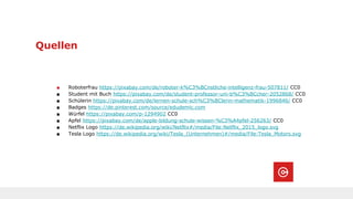 Quellen
■ Roboterfrau https://pixabay.com/de/roboter-k%C3%BCnstliche-intelligenz-frau-507811/ CC0
■ Student mit Buch https://pixabay.com/de/student-professor-uni-b%C3%BCcher-2052868/ CC0
■ Schülerin https://pixabay.com/de/lernen-schule-sch%C3%BClerin-mathematik-1996846/ CC0
■ Badges https://de.pinterest.com/source/edudemic.com
■ Würfel https://pixabay.com/p-1294902 CC0
■ Apfel https://pixabay.com/de/apple-bildung-schule-wissen-%C3%A4pfel-256263/ CC0
■ Netflix Logo https://de.wikipedia.org/wiki/Netflix#/media/File:Netflix_2015_logo.svg
■ Tesla Logo https://de.wikipedia.org/wiki/Tesla_(Unternehmen)#/media/File:Tesla_Motors.svg
 