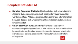 Scripted Bot oder AI
■ Skripted Response Chatbots: Hier handelt es sich um weitgehend
statische Systemagenten, die durch bestimmte Trigger ausgelöst
werden und feste Aktionen einleiten. Dem Lernenden ist mehrheitlich
bewusst, dass es sich um eine Interaktion mit einem automatischen
System handelt.
■ Covert oder Overt Turing Chatbots: Hier handelt es sich um
dynamische Systemagenten, die in eine natürliche Interaktion mit den
Lernenden treten. Den Lernenden ist entweder bewusst (overt) oder
nicht bewusst (covert), dass sie mit einem automatischen System
interagieren.
 