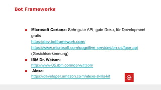 Bot Frameworks
■ Microsoft Cortana: Sehr gute API, gute Doku, für Development
gratis
https://dev.botframework.com/
https://www.microsoft.com/cognitive-services/en-us/face-api
(Gesichtserkennung)
■ IBM Dr. Watson:
http://www-05.ibm.com/de/watson/
■ Alexa:
https://developer.amazon.com/alexa-skills-kit
 