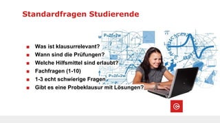 Standardfragen Studierende
■ Was ist klausurrelevant?
■ Wann sind die Prüfungen?
■ Welche Hilfsmittel sind erlaubt?
■ Fachfragen (1-10)
■ 1-3 echt schwierige Fragen
■ Gibt es eine Probeklausur mit Lösungen?
 