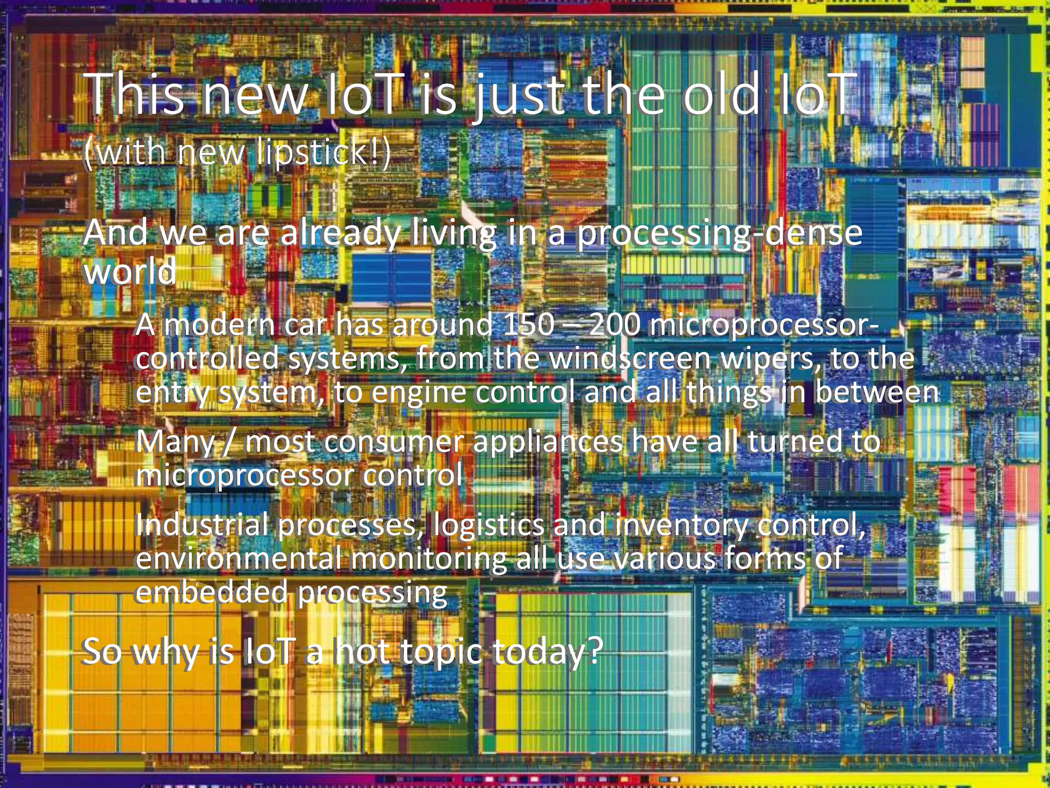 This new IoT is just the old IoT
(with new lipstick!)
And we are already living in a processing-dense
world
A modern car has around 150 – 200 microprocessor-
controlled systems, from the windscreen wipers, to the
entry system, to engine control and all things in between
Many / most consumer appliances have all turned to
microprocessor control
Industrial processes, logistics and inventory control,
environmental monitoring all use various forms of
embedded processing
So why is IoT a hot topic today?
This new IoT is just the old IoT
(with new lipstick!)
And we are already living in a processing-dense
world
A modern car has around 150 – 200 microprocessor-
controlled systems, from the windscreen wipers, to the
entry system, to engine control and all things in between
Many / most consumer appliances have all turned to
microprocessor control
Industrial processes, logistics and inventory control,
environmental monitoring all use various forms of
embedded processing
So why is IoT a hot topic today?
 