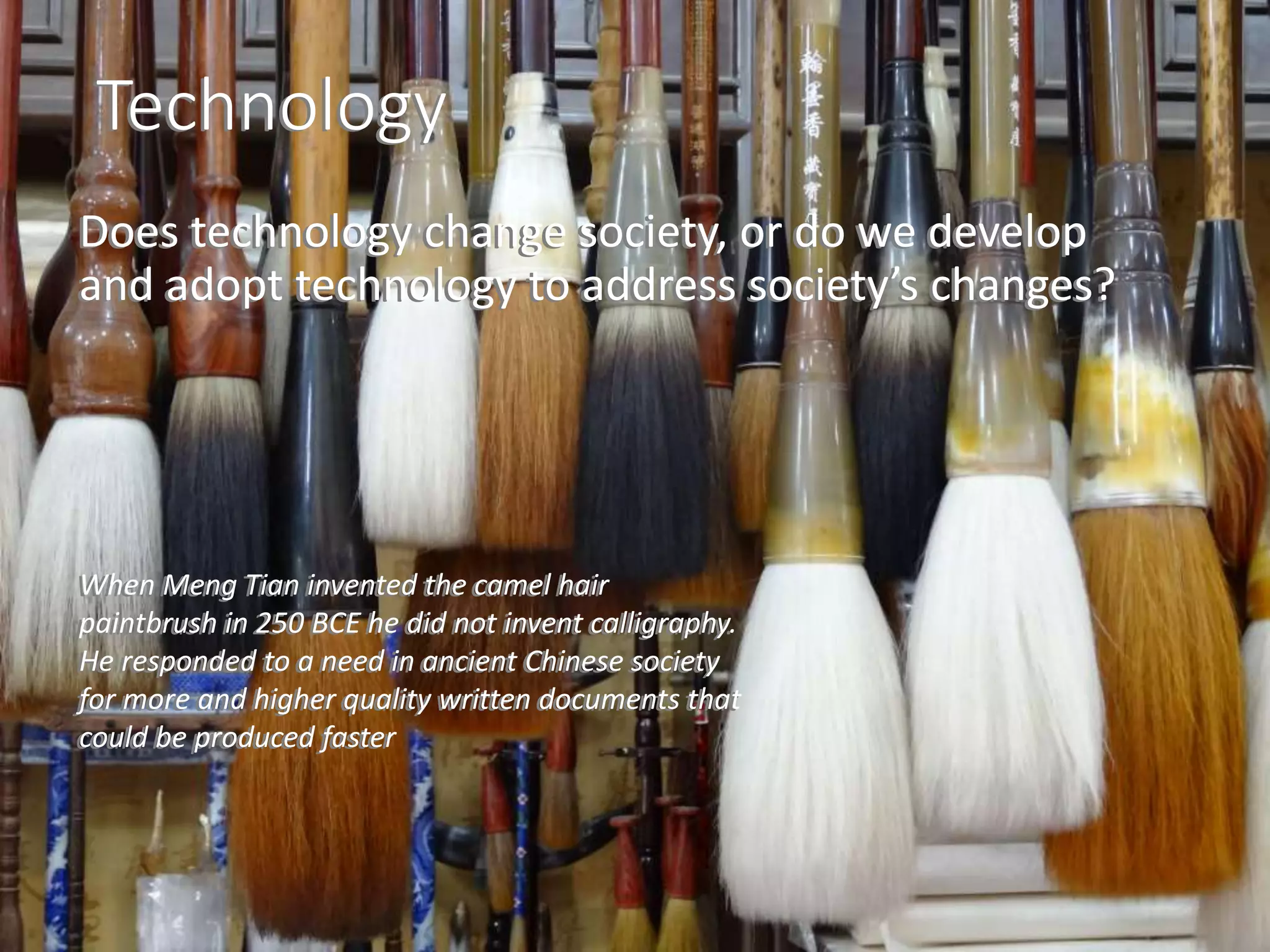 Technology
Does technology change society, or do we develop
and adopt technology to address society’s changes?
When Meng Tian invented the camel hair
paintbrush in 250 BCE he did not invent calligraphy.
He responded to a need in ancient Chinese society
for more and higher quality written documents that
could be produced faster
Technology
Does technology change society, or do we develop
and adopt technology to address society’s changes?
When Meng Tian invented the camel hair
paintbrush in 250 BCE he did not invent calligraphy.
He responded to a need in ancient Chinese society
for more and higher quality written documents that
could be produced faster
 