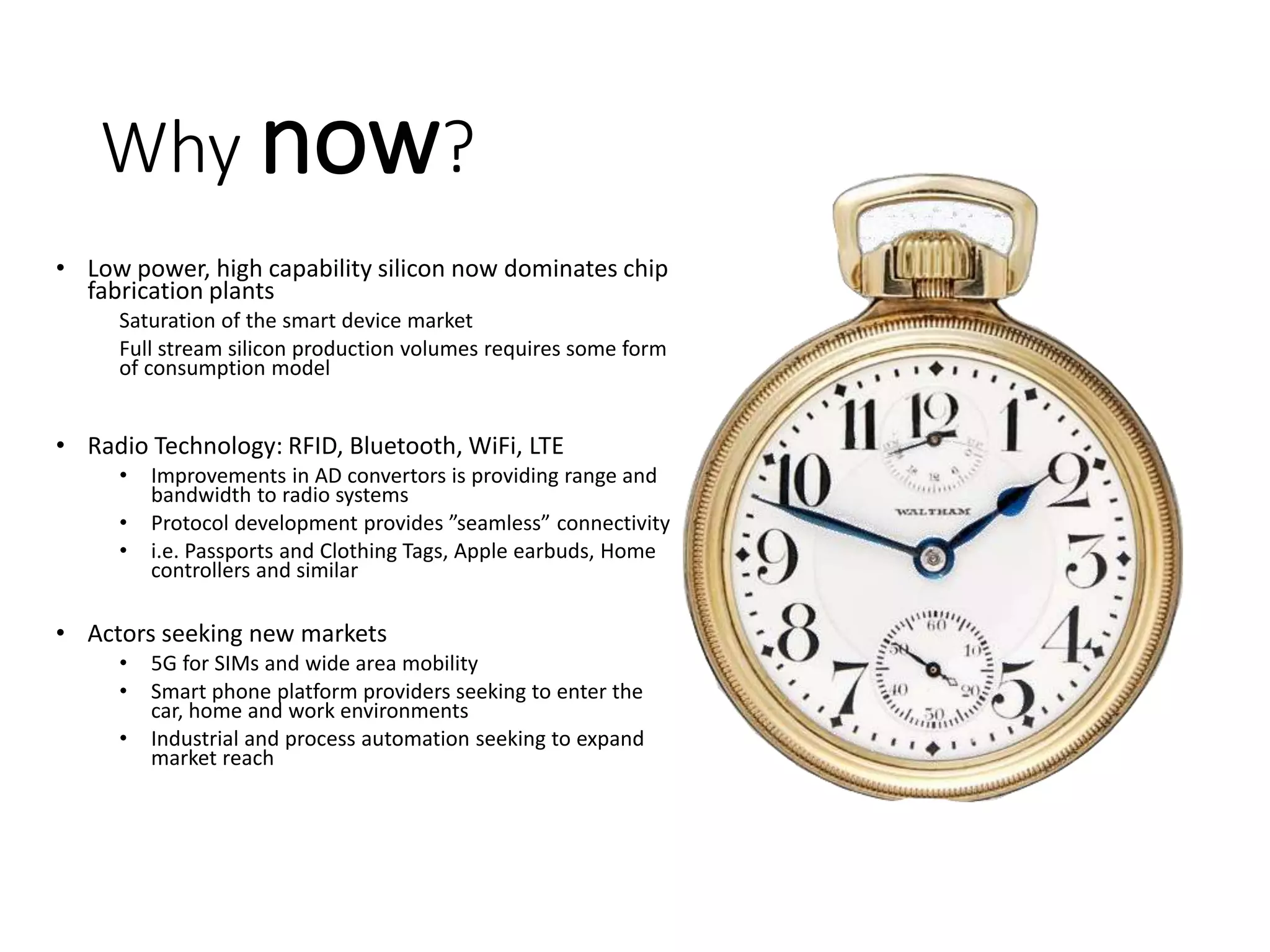 Why now?
• Low power, high capability silicon now dominates chip
fabrication plants
Saturation of the smart device market
Full stream silicon production volumes requires some form
of consumption model
• Radio Technology: RFID, Bluetooth, WiFi, LTE
• Improvements in AD convertors is providing range and
bandwidth to radio systems
• Protocol development provides ”seamless” connectivity
• i.e. Passports and Clothing Tags, Apple earbuds, Home
controllers and similar
• Actors seeking new markets
• 5G for SIMs and wide area mobility
• Smart phone platform providers seeking to enter the
car, home and work environments
• Industrial and process automation seeking to expand
market reach
 
