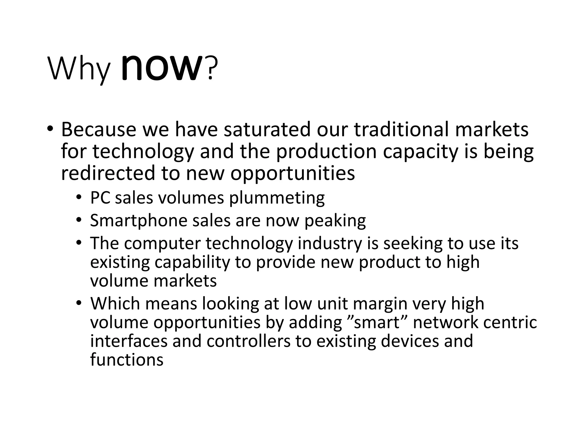 Why now?
• Because we have saturated our traditional markets
for technology and the production capacity is being
redirected to new opportunities
• PC sales volumes plummeting
• Smartphone sales are now peaking
• The computer technology industry is seeking to use its
existing capability to provide new product to high
volume markets
• Which means looking at low unit margin very high
volume opportunities by adding ”smart” network centric
interfaces and controllers to existing devices and
functions
 