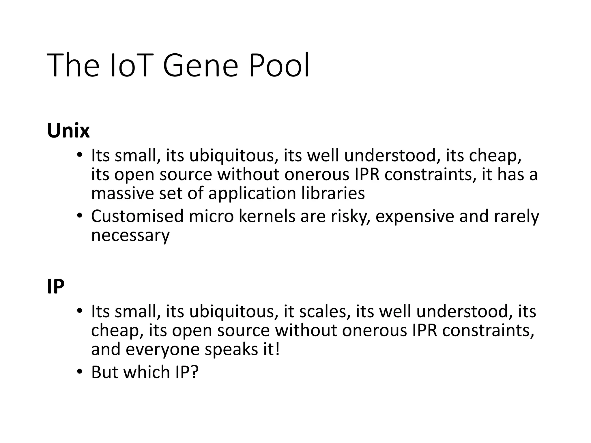 The IoT Gene Pool
Unix
• Its small, its ubiquitous, its well understood, its cheap,
its open source without onerous IPR constraints, it has a
massive set of application libraries
• Customised micro kernels are risky, expensive and rarely
necessary
IP
• Its small, its ubiquitous, it scales, its well understood, its
cheap, its open source without onerous IPR constraints,
and everyone speaks it!
• But which IP?
 