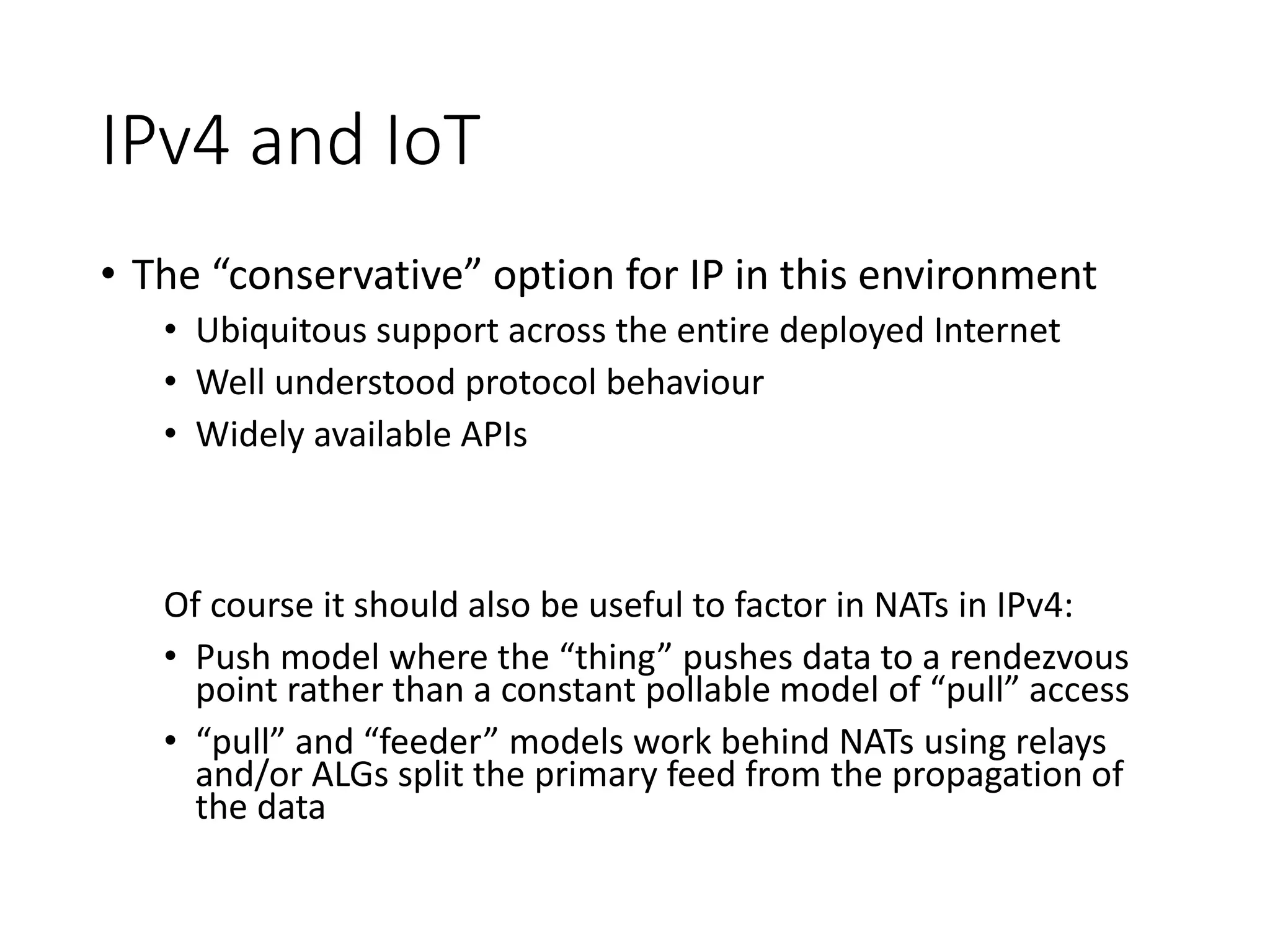 IPv4 and IoT
• The “conservative” option for IP in this environment
• Ubiquitous support across the entire deployed Internet
• Well understood protocol behaviour
• Widely available APIs
Of course it should also be useful to factor in NATs in IPv4:
• Push model where the “thing” pushes data to a rendezvous
point rather than a constant pollable model of “pull” access
• “pull” and “feeder” models work behind NATs using relays
and/or ALGs split the primary feed from the propagation of
the data
 