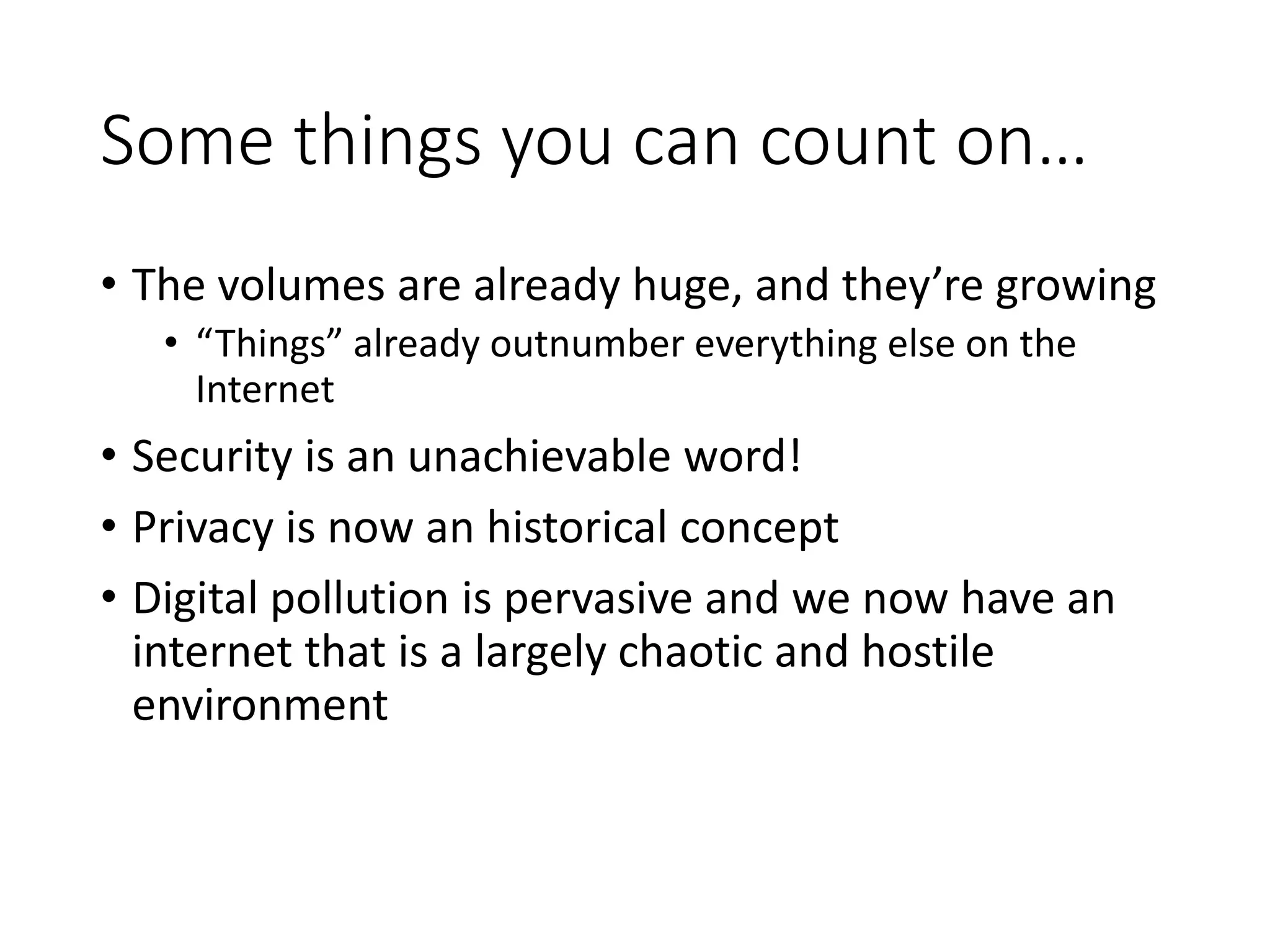 Some things you can count on…
• The volumes are already huge, and they’re growing
• “Things” already outnumber everything else on the
Internet
• Security is an unachievable word!
• Privacy is now an historical concept
• Digital pollution is pervasive and we now have an
internet that is a largely chaotic and hostile
environment
 