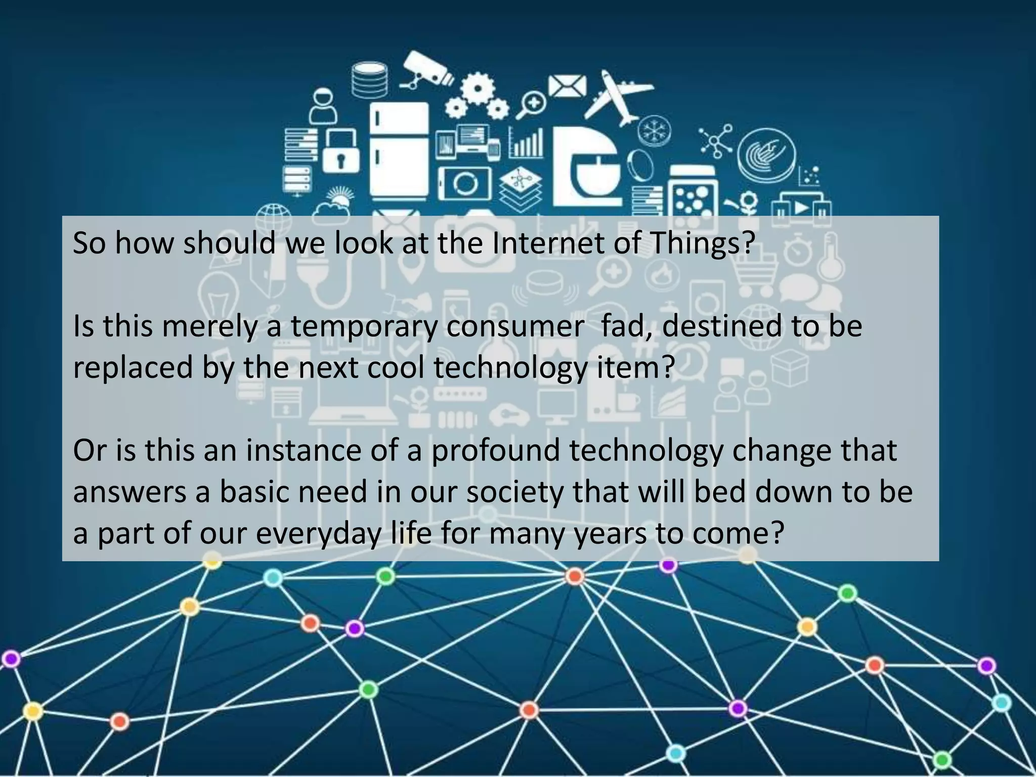 So how should we look at the Internet of Things?
Is this merely a temporary consumer fad, destined to be
replaced by the next cool technology item?
Or is this an instance of a profound technology change that
answers a basic need in our society that will bed down to be
a part of our everyday life for many years to come?
 