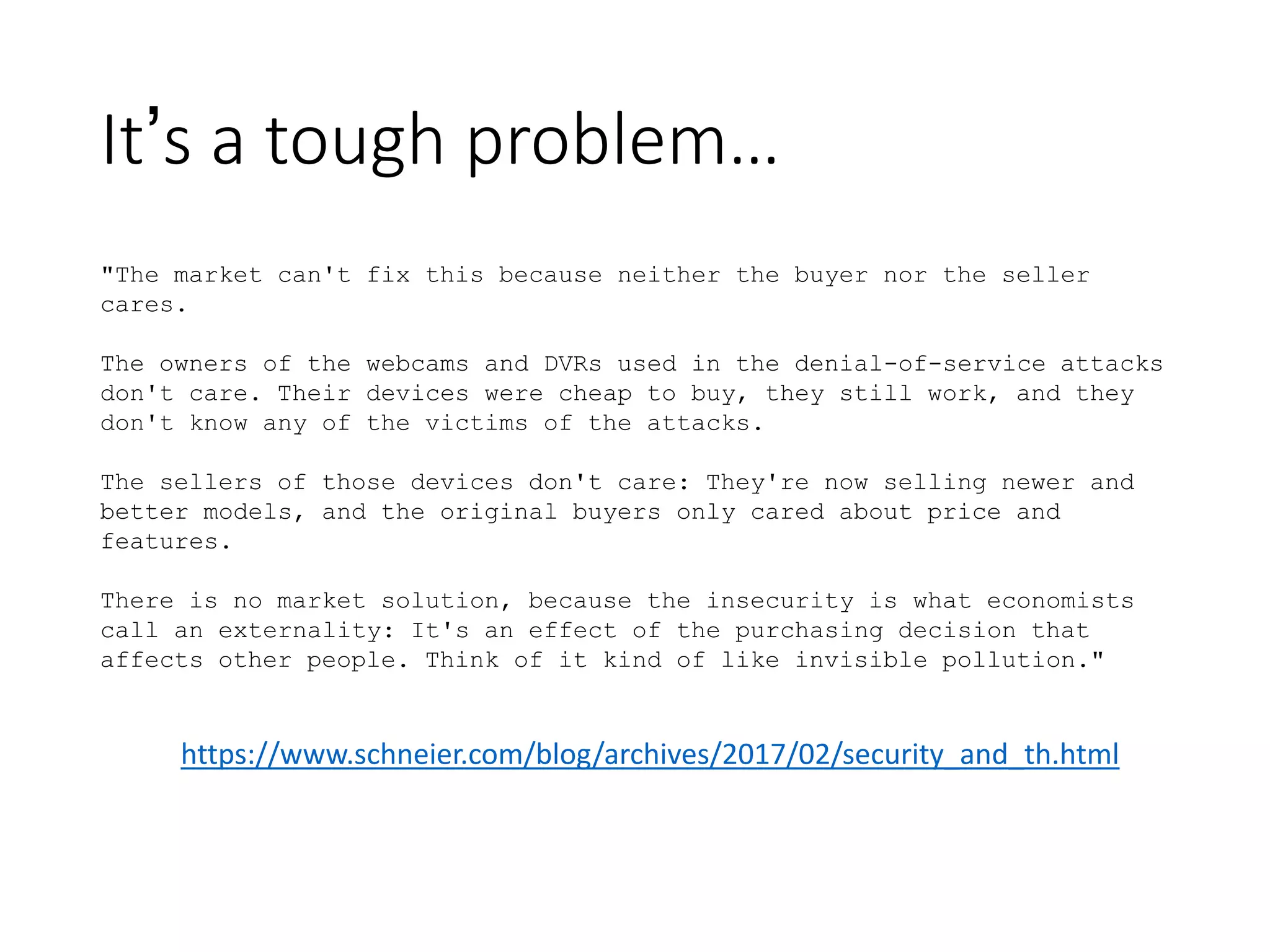 It’s a tough problem…
"The market can't fix this because neither the buyer nor the seller
cares.
The owners of the webcams and DVRs used in the denial-of-service attacks
don't care. Their devices were cheap to buy, they still work, and they
don't know any of the victims of the attacks.
The sellers of those devices don't care: They're now selling newer and
better models, and the original buyers only cared about price and
features.
There is no market solution, because the insecurity is what economists
call an externality: It's an effect of the purchasing decision that
affects other people. Think of it kind of like invisible pollution."
https://www.schneier.com/blog/archives/2017/02/security_and_th.html
 