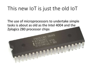 This new IoT is just the old IoT
The use of microprocessors to undertake simple
tasks is about as old as the Intel 4004 and the
Zylogics Z80 processor chips
 