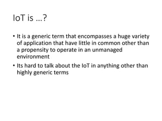 IoT is …?
• It is a generic term that encompasses a huge variety
of application that have little in common other than
a propensity to operate in an unmanaged
environment
• Its hard to talk about the IoT in anything other than
highly generic terms
 