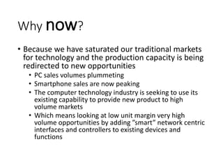 Why now?
• Because we have saturated our traditional markets
for technology and the production capacity is being
redirected to new opportunities
• PC sales volumes plummeting
• Smartphone sales are now peaking
• The computer technology industry is seeking to use its
existing capability to provide new product to high
volume markets
• Which means looking at low unit margin very high
volume opportunities by adding ”smart” network centric
interfaces and controllers to existing devices and
functions
 