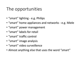 The opportunities
• “smart” lighting - e.g. Philips
• “smart” home appliances and networks - e.g. Miele
• “smart” power management
• ”smart” labels for retail
• “smart” traffic control
• “smart” image analysis
• “smart” video surveillence
• Almost anything else that uses the word “smart”
 