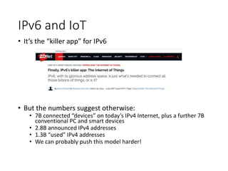 IPv6 and IoT
• It’s the “killer app” for IPv6
• But the numbers suggest otherwise:
• 7B connected “devices” on today’s IPv4 Internet, plus a further 7B
conventional PC and smart devices
• 2.8B announced IPv4 addresses
• 1.3B “used” IPv4 addresses
• We can probably push this model harder!
 