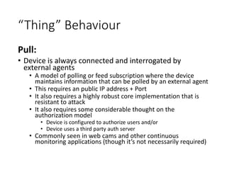“Thing” Behaviour
Pull:
• Device is always connected and interrogated by
external agents
• A model of polling or feed subscription where the device
maintains information that can be polled by an external agent
• This requires an public IP address + Port
• It also requires a highly robust core implementation that is
resistant to attack
• It also requires some considerable thought on the
authorization model
• Device is configured to authorize users and/or
• Device uses a third party auth server
• Commonly seen in web cams and other continuous
monitoring applications (though it’s not necessarily required)
 