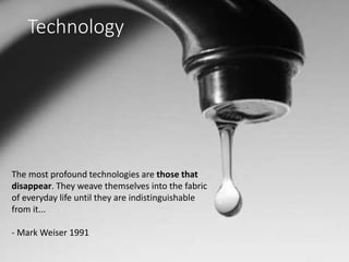 The most profound technologies are those that
disappear. They weave themselves into the fabric
of everyday life until they are indistinguishable
from it...
- Mark Weiser 1991
Technology
 