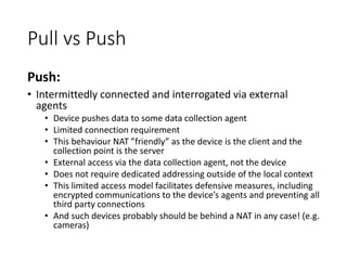 Pull vs Push
Push:
• Intermittedly connected and interrogated via external
agents
• Device pushes data to some data collection agent
• Limited connection requirement
• This behaviour NAT ”friendly” as the device is the client and the
collection point is the server
• External access via the data collection agent, not the device
• Does not require dedicated addressing outside of the local context
• This limited access model facilitates defensive measures, including
encrypted communications to the device’s agents and preventing all
third party connections
• And such devices probably should be behind a NAT in any case! (e.g.
cameras)
 