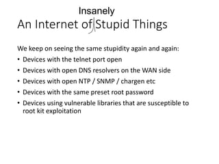 An Internet of Stupid Things
We keep on seeing the same stupidity again and again:
• Devices with the telnet port open
• Devices with open DNS resolvers on the WAN side
• Devices with open NTP / SNMP / chargen etc
• Devices with the same preset root password
• Devices using vulnerable libraries that are susceptible to
root kit exploitation
Insanely
 