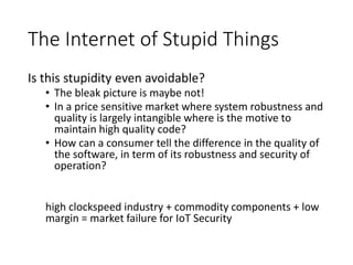 The Internet of Stupid Things
Is this stupidity even avoidable?
• The bleak picture is maybe not!
• In a price sensitive market where system robustness and
quality is largely intangible where is the motive to
maintain high quality code?
• How can a consumer tell the difference in the quality of
the software, in term of its robustness and security of
operation?
high clockspeed industry + commodity components + low
margin = market failure for IoT Security
 