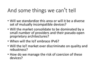 And some things we can’t tell
• Will we standardize this area or will it be a diverse
set of mutually incompatible devices?
• Will the market consolidate to be dominated by a
small number of providers and their pseudo-open
proprietary architectures?
• When will the IoT embrace IPv6?
• Will the IoT market ever discriminate on quality and
rebustness?
• How do we manage the risk of coercion of these
devices?
 