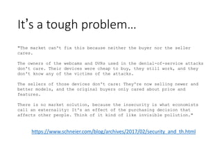 It’s a tough problem…
"The market can't fix this because neither the buyer nor the seller
cares.
The owners of the webcams and DVRs used in the denial-of-service attacks
don't care. Their devices were cheap to buy, they still work, and they
don't know any of the victims of the attacks.
The sellers of those devices don't care: They're now selling newer and
better models, and the original buyers only cared about price and
features.
There is no market solution, because the insecurity is what economists
call an externality: It's an effect of the purchasing decision that
affects other people. Think of it kind of like invisible pollution."
https://www.schneier.com/blog/archives/2017/02/security_and_th.html
 