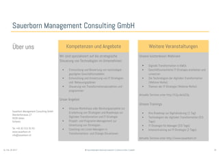 20© Sauerborn Management Consulting GmbHSo. Feb. 26 2017
Sauerborn Management Consulting GmbH
Kompetenzen und Angebote
Wir sind spezialisiert auf die strategische
Steuerung von Technologien im Unternehmen:
• Entwicklung und Bewertung von technologie-
geprägten Geschäftsmodellen
• Entwicklung und Umsetzung von IT-Strategien
und -Bebauungsplänen
• Steuerung von Transformationsprojekten und -
programmen
Unser Angebot
• Inhouse-Workshops oder Beratungsprojekte zur
Erarbeitung von Strategien und Roadmaps zur
Digitalen Transformation und IT-Strategie
• Projekt- und Programm-Management zur
Umsetzung von Strategien
• Coaching von Linien-Managern in
Transformations- und Change-Situationen
Weitere VeranstaltungenÜber uns
Sauerborn Management Consulting GmbH
Oberdorfstrasse 17
5028 Ueken
Schweiz
Tel. +41 61 511 51 61
www.sauerborn.ch
info@sauerborn.ch
Unsere kostenlosen Webinare
• Digitale Transformation in KMUs
• Geschäftsorientierte IT-Strategie erarbeiten und
umsetzen
• Die Technologien der digitalen Transformation
(Webinar-Reihe)
• Themen der IT-Strategie (Webinar-Reihe)
Aktuelle Termine unter http://t1p.de/a23q
Unsere Trainings
• Ihre Roadmap zur Digitalisierung (1 Tag)
• Technologien der digitalen Transformation (0.5
Tage)
• IT-Strategie für Manager (0.5 Tage)
• Intensivtraining zur IT-Strategie (2 Tage)
Aktuelle Termine unter http://www.sauerborn.ch
 