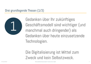3© Sauerborn Management Consulting GmbHSo. Feb. 26 2017
Drei grundlegende Thesen (1/3)
1
Gedanken über Ihr zukünftiges
Geschäftsmodell sind wichtiger (und
manchmal auch dringender) als
Gedanken über heute einzusetzende
Technologien.
Die Digitalisierung ist Mittel zum
Zweck und kein Selbstzweck.
 