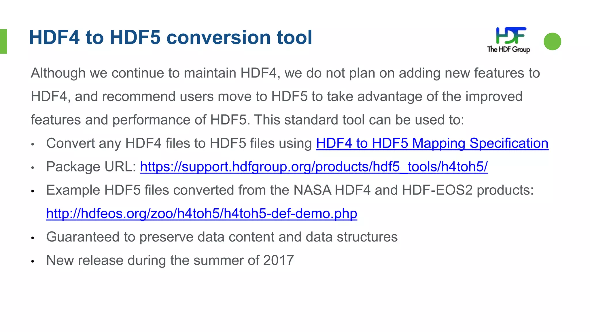 HDF4 to HDF5 conversion tool
Although we continue to maintain HDF4, we do not plan on adding new features to
HDF4, and recommend users move to HDF5 to take advantage of the improved
features and performance of HDF5. This standard tool can be used to:
• Convert any HDF4 files to HDF5 files using HDF4 to HDF5 Mapping Specification
• Package URL: https://support.hdfgroup.org/products/hdf5_tools/h4toh5/
• Example HDF5 files converted from the NASA HDF4 and HDF-EOS2 products:
http://hdfeos.org/zoo/h4toh5/h4toh5-def-demo.php
• Guaranteed to preserve data content and data structures
• New release during the summer of 2017
 