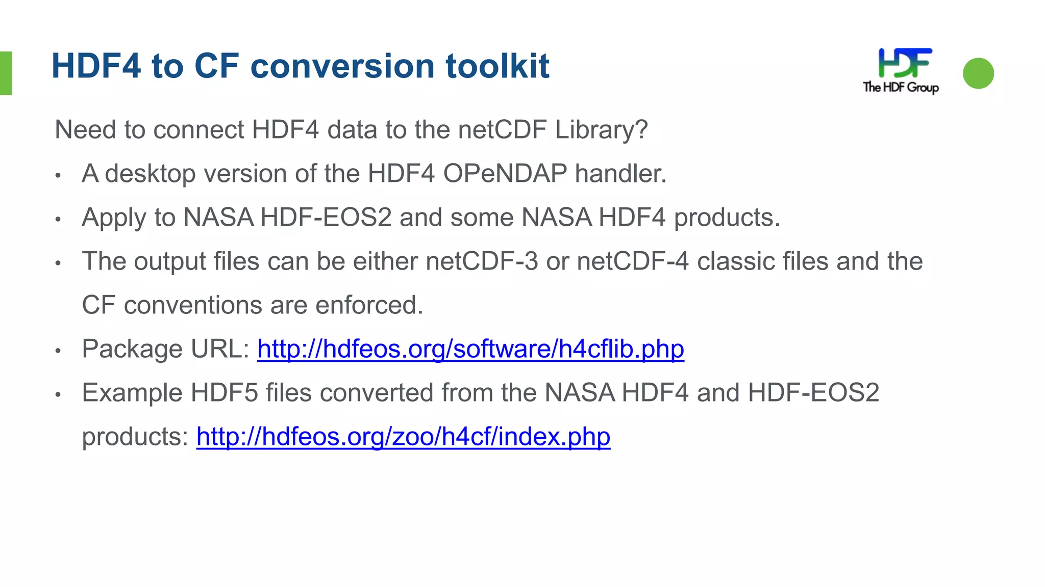 HDF4 to CF conversion toolkit
Need to connect HDF4 data to the netCDF Library?
• A desktop version of the HDF4 OPeNDAP handler.
• Apply to NASA HDF-EOS2 and some NASA HDF4 products.
• The output files can be either netCDF-3 or netCDF-4 classic files and the
CF conventions are enforced.
• Package URL: http://hdfeos.org/software/h4cflib.php
• Example HDF5 files converted from the NASA HDF4 and HDF-EOS2
products: http://hdfeos.org/zoo/h4cf/index.php
 