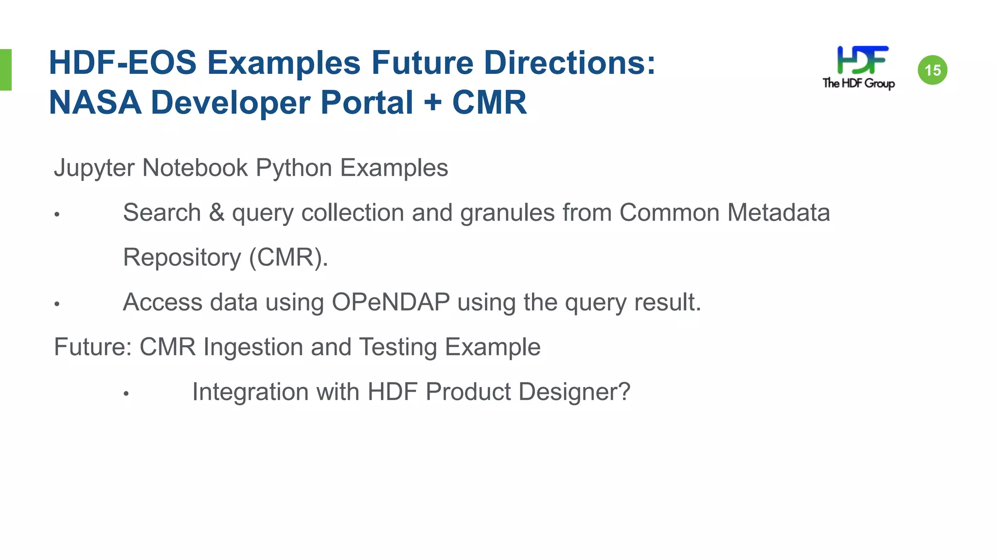 15HDF-EOS Examples Future Directions:
NASA Developer Portal + CMR
Jupyter Notebook Python Examples
• Search & query collection and granules from Common Metadata
Repository (CMR).
• Access data using OPeNDAP using the query result.
Future: CMR Ingestion and Testing Example
• Integration with HDF Product Designer?
 