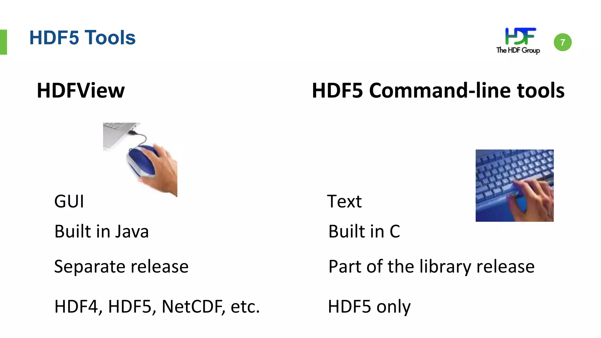 HDF5 Tools 7
GUI Text
Built in Java Built in C
Separate release Part of the library release
HDF4, HDF5, NetCDF, etc. HDF5 only
HDFView HDF5 Command-line tools
 