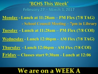 Monday - Lunch at 11:28am – PM Flex (7/8 TAG)
- School Council Meeting – 7pm in Library
Tuesday - Lunch at 11:28am – PM Flex (7/8 COI)
Wednesday - Lunch 12:06pm - AM Flex (7/8 TAG)
Thursday - Lunch 12:06pm - AM Flex (7/8 COI)
Friday – Classes start 9:30am - Lunch at 12:06
We are on a WEEK A
 