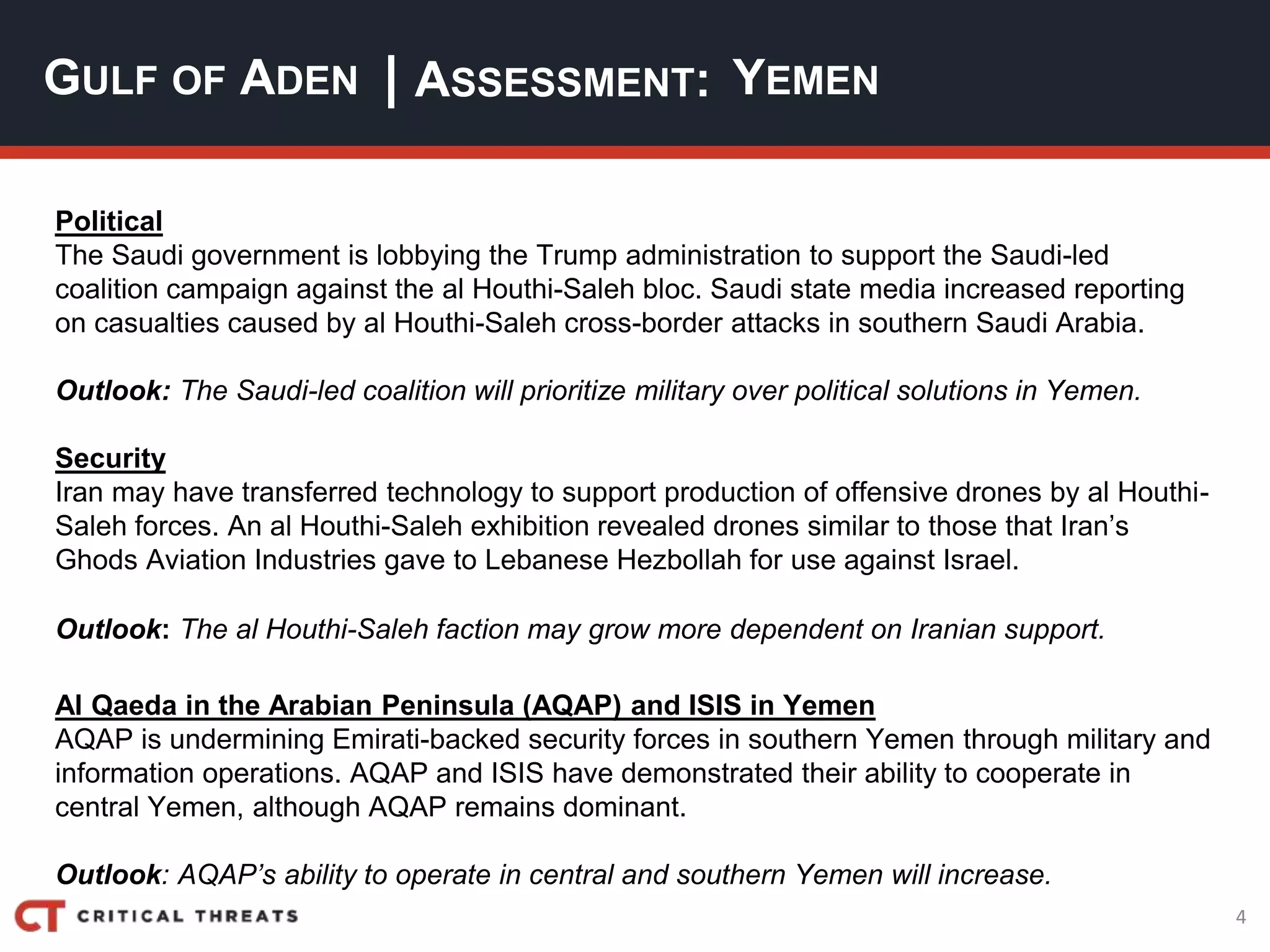 4
| ASSESSMENT:
Political
The Saudi government is lobbying the Trump administration to support the Saudi-led
coalition campaign against the al Houthi-Saleh bloc. Saudi state media increased reporting
on casualties caused by al Houthi-Saleh cross-border attacks in southern Saudi Arabia.
Outlook: The Saudi-led coalition will prioritize military over political solutions in Yemen.
Security
Iran may have transferred technology to support production of offensive drones by al Houthi-
Saleh forces. An al Houthi-Saleh exhibition revealed drones similar to those that Iran’s
Ghods Aviation Industries gave to Lebanese Hezbollah for use against Israel.
Outlook: The al Houthi-Saleh faction may grow more dependent on Iranian support.
Al Qaeda in the Arabian Peninsula (AQAP) and ISIS in Yemen
AQAP is undermining Emirati-backed security forces in southern Yemen through military and
information operations. AQAP and ISIS have demonstrated their ability to cooperate in
central Yemen, although AQAP remains dominant.
Outlook: AQAP’s ability to operate in central and southern Yemen will increase.
GULF OF ADEN YEMEN
 