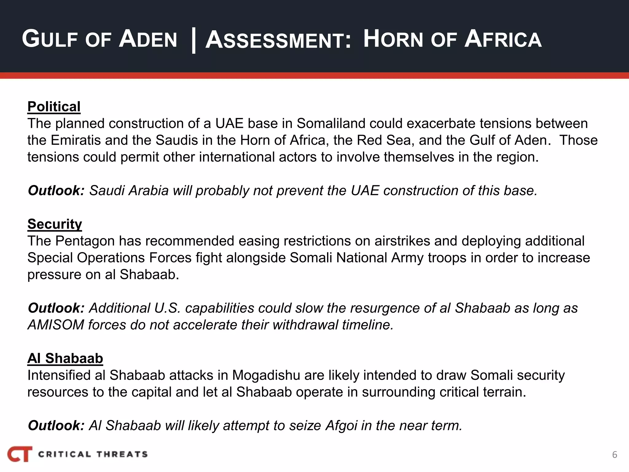6
| ASSESSMENT:
Political
The planned construction of a UAE base in Somaliland could exacerbate tensions between
the Emiratis and the Saudis in the Horn of Africa, the Red Sea, and the Gulf of Aden. Those
tensions could permit other international actors to involve themselves in the region.
Outlook: Saudi Arabia will probably not prevent the UAE construction of this base.
Security
The Pentagon has recommended easing restrictions on airstrikes and deploying additional
Special Operations Forces fight alongside Somali National Army troops in order to increase
pressure on al Shabaab.
Outlook: Additional U.S. capabilities could slow the resurgence of al Shabaab as long as
AMISOM forces do not accelerate their withdrawal timeline.
Al Shabaab
Intensified al Shabaab attacks in Mogadishu are likely intended to draw Somali security
resources to the capital and let al Shabaab operate in surrounding critical terrain.
Outlook: Al Shabaab will likely attempt to seize Afgoi in the near term.
GULF OF ADEN HORN OF AFRICA
 