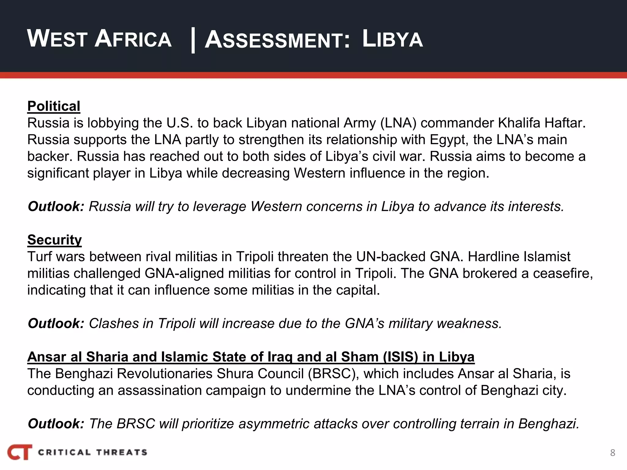 8
| ASSESSMENT:
Political
Russia is lobbying the U.S. to back Libyan national Army (LNA) commander Khalifa Haftar.
Russia supports the LNA partly to strengthen its relationship with Egypt, the LNA’s main
backer. Russia has reached out to both sides of Libya’s civil war. Russia aims to become a
significant player in Libya while decreasing Western influence in the region.
Outlook: Russia will try to leverage Western concerns in Libya to advance its interests.
Security
Turf wars between rival militias in Tripoli threaten the UN-backed GNA. Hardline Islamist
militias challenged GNA-aligned militias for control in Tripoli. The GNA brokered a ceasefire,
indicating that it can influence some militias in the capital.
Outlook: Clashes in Tripoli will increase due to the GNA’s military weakness.
Ansar al Sharia and Islamic State of Iraq and al Sham (ISIS) in Libya
The Benghazi Revolutionaries Shura Council (BRSC), which includes Ansar al Sharia, is
conducting an assassination campaign to undermine the LNA’s control of Benghazi city.
Outlook: The BRSC will prioritize asymmetric attacks over controlling terrain in Benghazi.
WEST AFRICA LIBYA
 