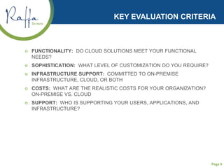 Page 9
KEY EVALUATION CRITERIA
 FUNCTIONALITY: DO CLOUD SOLUTIONS MEET YOUR FUNCTIONAL
NEEDS?
 SOPHISTICATION: WHAT LEVEL OF CUSTOMIZATION DO YOU REQUIRE?
 INFRASTRUCTURE SUPPORT: COMMITTED TO ON-PREMISE
INFRASTRUCTURE, CLOUD, OR BOTH
 COSTS: WHAT ARE THE REALISTIC COSTS FOR YOUR ORGANIZATION?
ON-PREMISE VS. CLOUD
 SUPPORT: WHO IS SUPPORTING YOUR USERS, APPLICATIONS, AND
INFRASTRUCTURE?
 