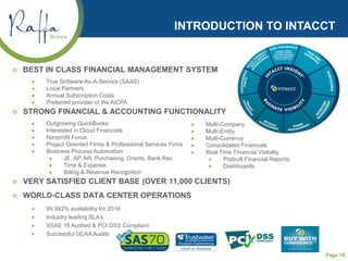 Page 10
INTRODUCTION TO INTACCT
 BEST IN CLASS FINANCIAL MANAGEMENT SYSTEM
• True Software-As-A-Service (SAAS)
• Local Partners
• Annual Subscription Costs
• Preferred provider of the AICPA
 STRONG FINANCIAL & ACCOUNTING FUNCTIONALITY
• Outgrowing QuickBooks
• Interested in Cloud Financials
• Nonprofit Focus
• Project Oriented Firms & Professional Services Firms
• Business Process Automation
• JE, AP, AR, Purchasing, Grants, Bank Rec
• Time & Expense
• Billing & Revenue Recognition
 VERY SATISFIED CLIENT BASE (OVER 11,000 CLIENTS)
 WORLD-CLASS DATA CENTER OPERATIONS
• 99.992% availability for 2016
• Industry leading SLA’s
• SSAE 16 Audited & PCI DSS Compliant
• Successful DCAA Audits
• Multi-Company
• Multi-Entity
• Multi-Currency
• Consolidated Financials
• Real Time Financial Visibility
• Prebuilt Financial Reports
• Dashboards
 