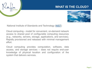 Page 5
WHAT IS THE CLOUD?
National Institute of Standards and Technology (NIST)
Cloud computing - model for convenient, on-demand network
access to shared pool of configurable computing resources
(e.g., networks, servers, storage, applications, and services).
Rapidly provisioned and released with minimal management
effort.
Cloud computing provides computation, software, data
access, and storage services – does not require end-user
knowledge of physical location and configuration of the
system that delivers services.
 
