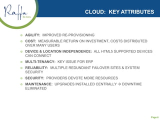 Page 6
CLOUD: KEY ATTRIBUTES
 AGILITY: IMPROVED RE-PROVISIONING
 COST: MEASURABLE RETURN ON INVESTMENT, COSTS DISTRIBUTED
OVER MANY USERS
 DEVICE & LOCATION INDEPENDENCE: ALL HTML5 SUPPORTED DEVICES
CAN CONNECT
 MULTI-TENANCY: KEY ISSUE FOR ERP
 RELIABILITY: MULTIPLE REDUNDANT FAILOVER SITES & SYSTEM
SECURITY
 SECURITY: PROVIDERS DEVOTE MORE RESOURCES
 MAINTENANCE: UPGRADES INSTALLED CENTRALLY  DOWNTIME
ELIMINATED
 