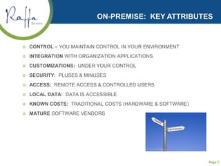 Page 7
ON-PREMISE: KEY ATTRIBUTES
 CONTROL – YOU MAINTAIN CONTROL IN YOUR ENVIRONMENT
 INTEGRATION WITH ORGANIZATION APPLICATIONS
 CUSTOMIZATIONS: UNDER YOUR CONTROL
 SECURITY: PLUSES & MINUSES
 ACCESS: REMOTE ACCESS & CONTROLLED USERS
 LOCAL DATA: DATA IS ACCESSIBLE
 KNOWN COSTS: TRADITIONAL COSTS (HARDWARE & SOFTWARE)
 MATURE SOFTWARE VENDORS
 