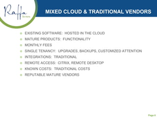 Page 8
MIXED CLOUD & TRADITIONAL VENDORS
 EXISTING SOFTWARE: HOSTED IN THE CLOUD
 MATURE PRODUCTS: FUNCTIONALITY
 MONTHLY FEES
 SINGLE TENANCY: UPGRADES, BACKUPS, CUSTOMIZED ATTENTION
 INTEGRATIONS: TRADITIONAL
 REMOTE ACCESS: CITRIX, REMOTE DESKTOP
 KNOWN COSTS: TRADITIONAL COSTS
 REPUTABLE MATURE VENDORS
 