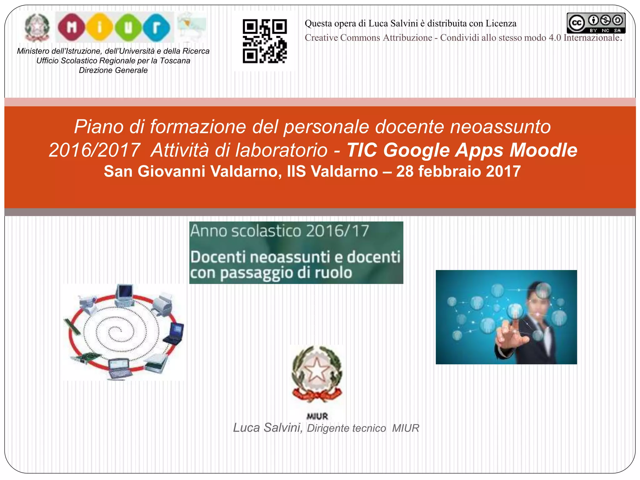 Luca Salvini, Dirigente tecnico MIUR
Piano di formazione del personale docente neoassunto
2016/2017 Attività di laboratorio - TIC Google Apps Moodle
San Giovanni Valdarno, IIS Valdarno – 28 febbraio 2017
Ministero dell’Istruzione, dell’Università e della Ricerca
Ufficio Scolastico Regionale per la Toscana
Direzione Generale
Questa opera di Luca Salvini è distribuita con Licenza
Creative Commons Attribuzione - Condividi allo stesso modo 4.0 Internazionale.
 